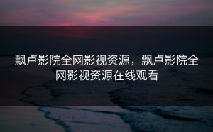 飘卢影院全网影视资源，飘卢影院全网影视资源在线观看