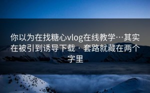 你以为在找糖心vlog在线教学…其实在被引到诱导下载 · 套路就藏在两个字里
