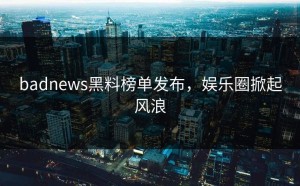 badnews黑料榜单发布，娱乐圈掀起风浪