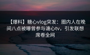 【爆料】糖心vlog突发：圈内人在晚间八点被曝曾参与溏心tv，引发联想席卷全网