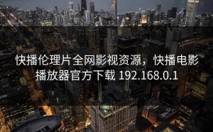快播伦理片全网影视资源，快播电影播放器官方下载 192.168.0.1