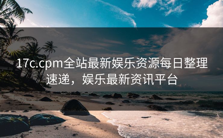 17c.cpm全站最新娱乐资源每日整理速递，娱乐最新资讯平台