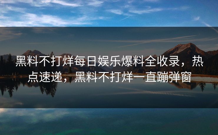 黑料不打烊每日娱乐爆料全收录，热点速递，黑料不打烊一直蹦弹窗