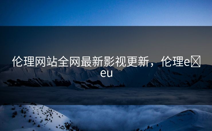 伦理网站全网最新影视更新，伦理e eu