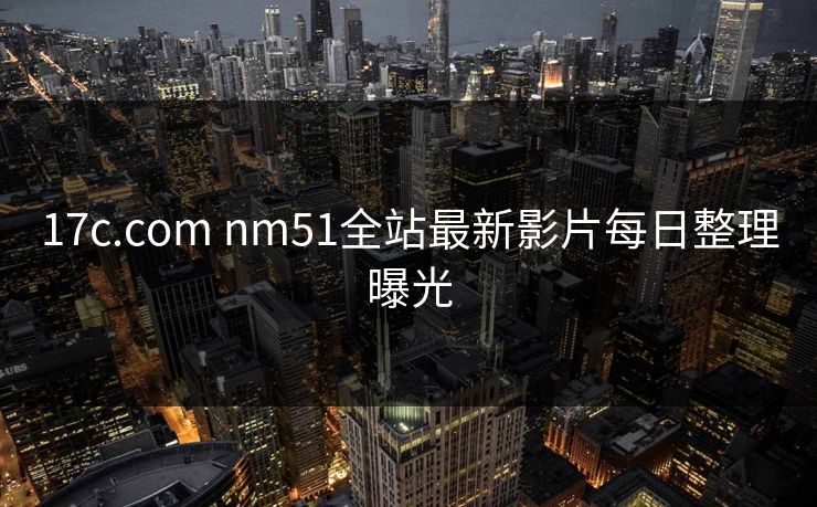 17c.com nm51全站最新影片每日整理曝光 17c.com nm51全站最新影片每日整理曝光