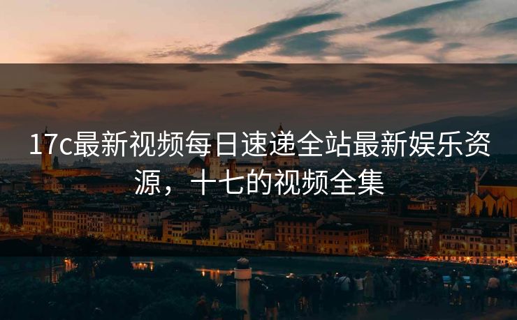 17c最新视频每日速递全站最新娱乐资源,十七的视频全集 17c最新视频每日速递全站最新娱乐资源,十七的视频全集