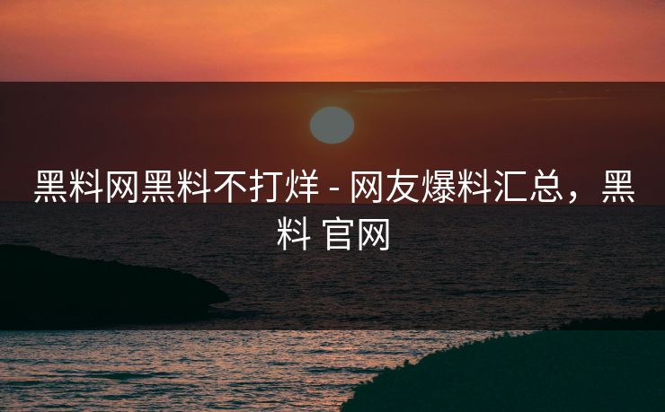 黑料网黑料不打烊 - 网友爆料汇总，黑料 官网