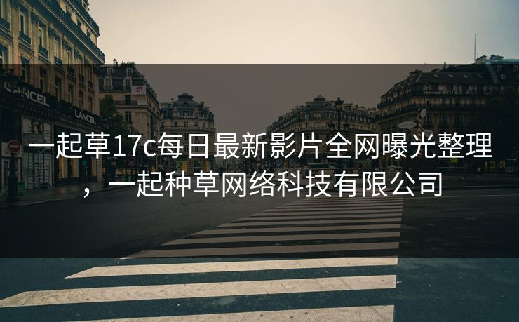 一起草17c每日最新影片全网曝光整理，一起种草网络科技有限公司