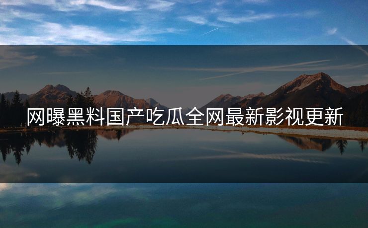 网曝黑料国产吃瓜全网最新影视更新 网曝黑料国产吃瓜全网最新影视更新