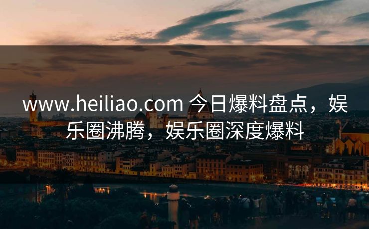 www.heiliao.com 今日爆料盘点,娱乐圈沸腾,娱乐圈深度爆料 www.heiliao.com 今日爆料盘点,娱乐圈沸腾,娱乐圈深度爆料
