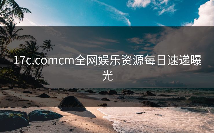17c.comcm全网娱乐资源每日速递曝光