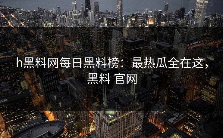 h黑料网每日黑料榜：最热瓜全在这，黑料 官网