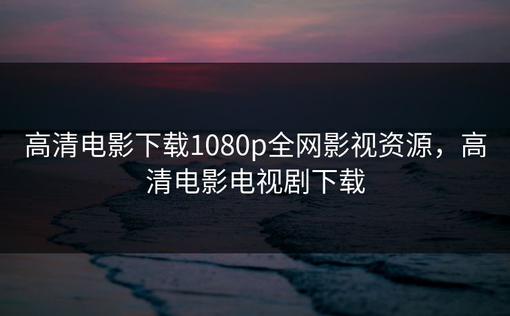 高清电影下载1080p全网影视资源，高清电影电视剧下载
