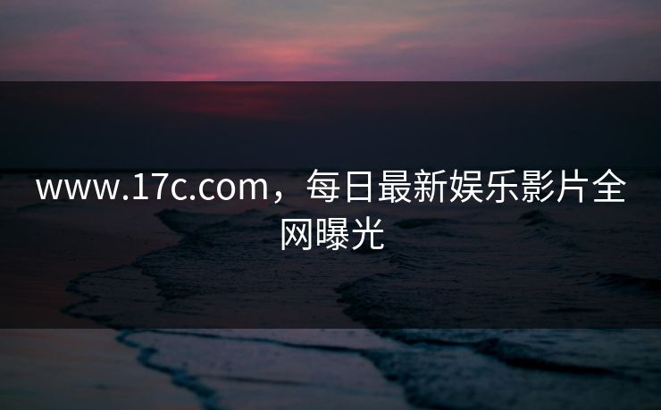 www.17c.com，每日最新娱乐影片全网曝光