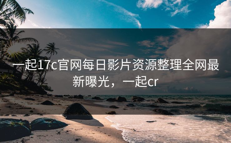 一起17c官网每日影片资源整理全网最新曝光，一起cr