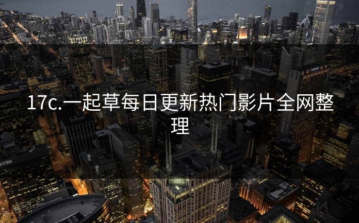 17c.一起草每日更新热门影片全网整理 17c.一起草每日更新热门影片全网整理