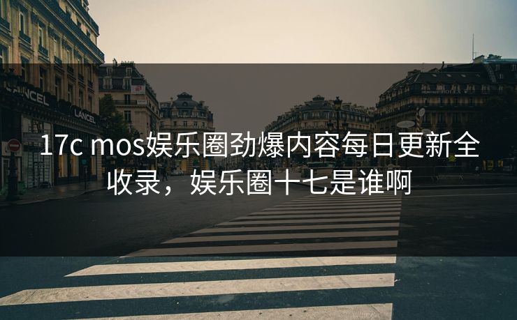 17c mos娱乐圈劲爆内容每日更新全收录，娱乐圈十七是谁啊