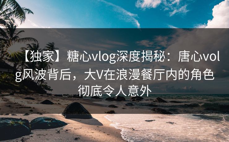 【独家】糖心vlog深度揭秘：唐心volg风波背后，大V在浪漫餐厅内的角色彻底令人意外