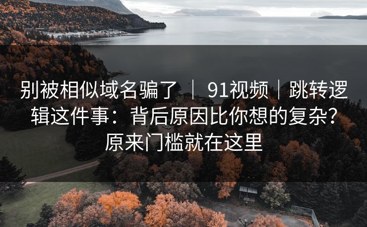 别被相似域名骗了 | 91视频|跳转逻辑这件事:背后原因比你想的复杂?原来门槛就在这里 别被相似域名骗了 | 91视频|跳转逻辑这件事:背后原因比你想的复杂?原来门槛就在这里