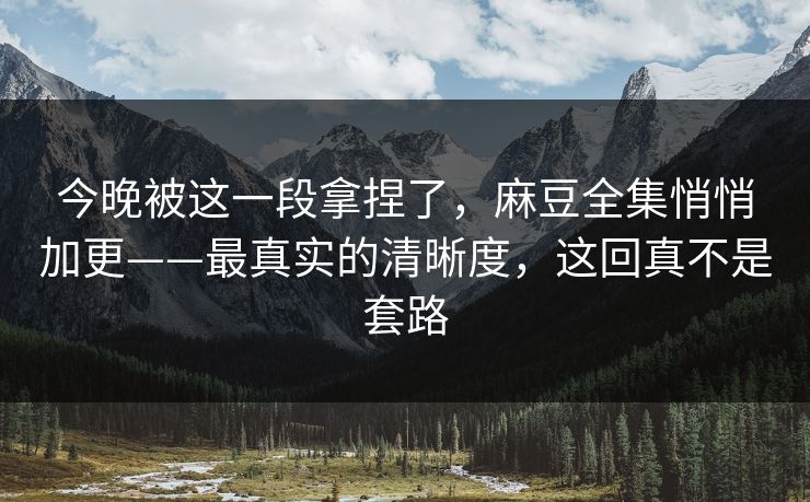 今晚被这一段拿捏了，麻豆全集悄悄加更——最真实的清晰度，这回真不是套路
