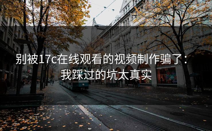 别被17c在线观看的视频制作骗了： 我踩过的坑太真实
