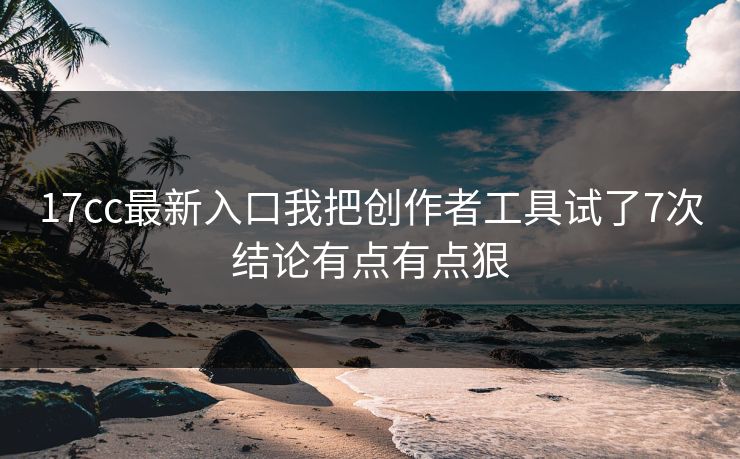17cc最新入口我把创作者工具试了7次结论有点有点狠