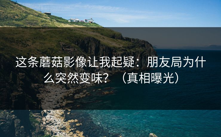 这条蘑菇影像让我起疑：朋友局为什么突然变味？（真相曝光）